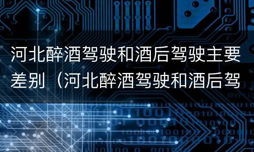 河北醉酒驾驶和酒后驾驶主要差别（河北醉酒驾驶和酒后驾驶主要差别在哪）