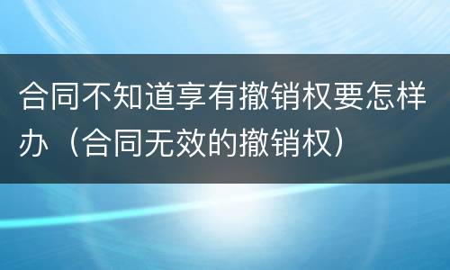 合同不知道享有撤销权要怎样办（合同无效的撤销权）