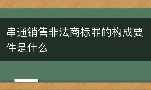 串通销售非法商标罪的构成要件是什么
