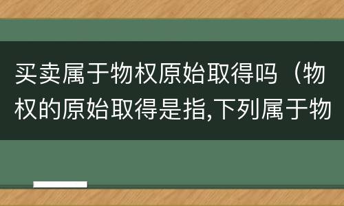买卖属于物权原始取得吗（物权的原始取得是指,下列属于物权）