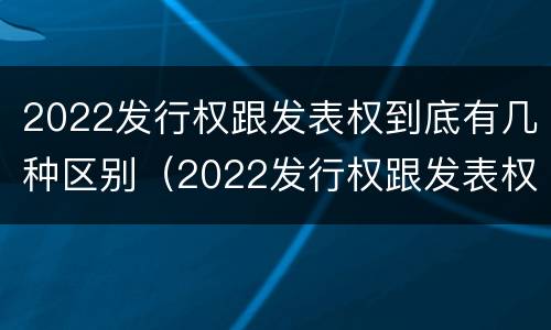 2022发行权跟发表权到底有几种区别（2022发行权跟发表权到底有几种区别呢）