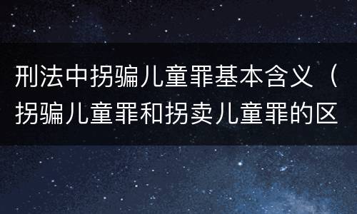 刑法中拐骗儿童罪基本含义（拐骗儿童罪和拐卖儿童罪的区别）