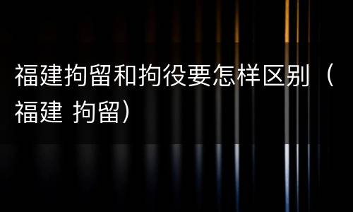 福建拘留和拘役要怎样区别（福建 拘留）