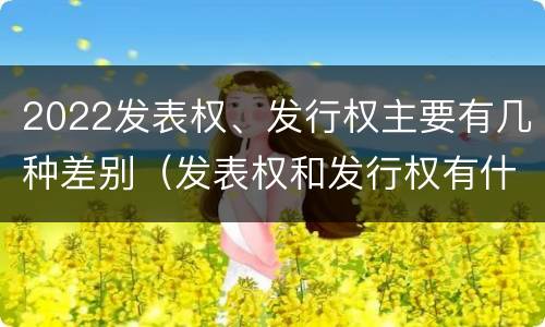 2022发表权、发行权主要有几种差别（发表权和发行权有什么区别）