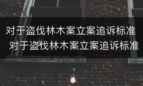 对于盗伐林木案立案追诉标准 对于盗伐林木案立案追诉标准是什么