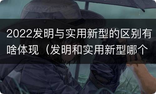 2022发明与实用新型的区别有啥体现（发明和实用新型哪个好）