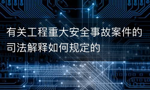 有关工程重大安全事故案件的司法解释如何规定的