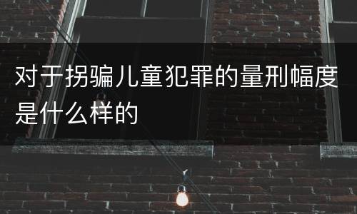 对于拐骗儿童犯罪的量刑幅度是什么样的