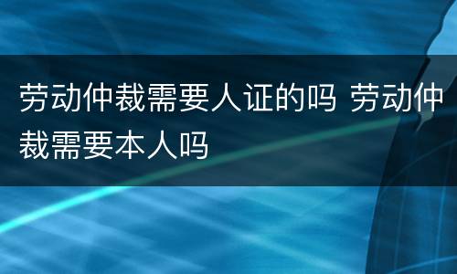 劳动仲裁需要人证的吗 劳动仲裁需要本人吗