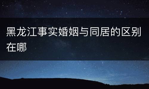 黑龙江事实婚姻与同居的区别在哪
