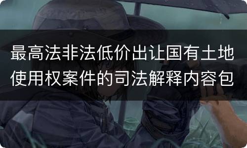 最高法非法低价出让国有土地使用权案件的司法解释内容包括什么