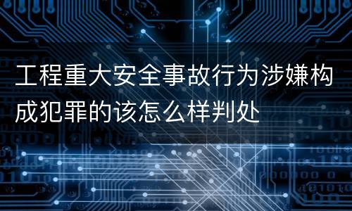 工程重大安全事故行为涉嫌构成犯罪的该怎么样判处