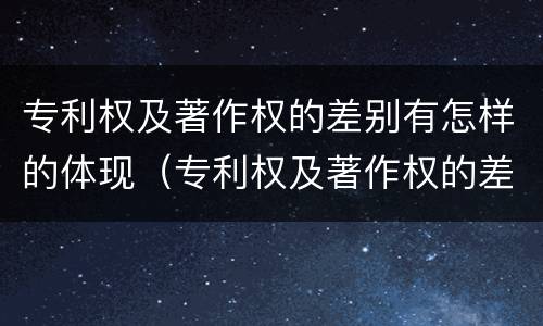 专利权及著作权的差别有怎样的体现（专利权及著作权的差别有怎样的体现和影响）