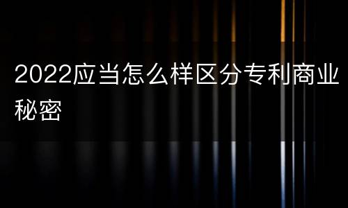 2022应当怎么样区分专利商业秘密