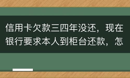 信用卡欠款三四年没还，现在银行要求本人到柜台还款，怎么办，如果还不起会怎么样