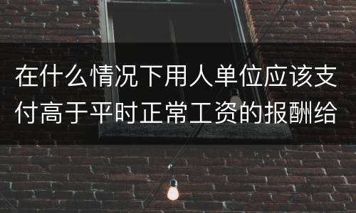 在什么情况下用人单位应该支付高于平时正常工资的报酬给劳动者