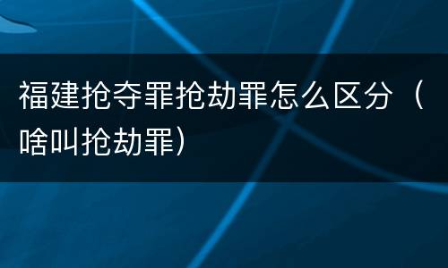 福建抢夺罪抢劫罪怎么区分（啥叫抢劫罪）