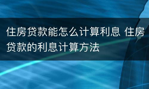 住房贷款能怎么计算利息 住房贷款的利息计算方法