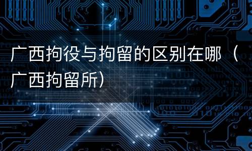 广西拘役与拘留的区别在哪（广西拘留所）