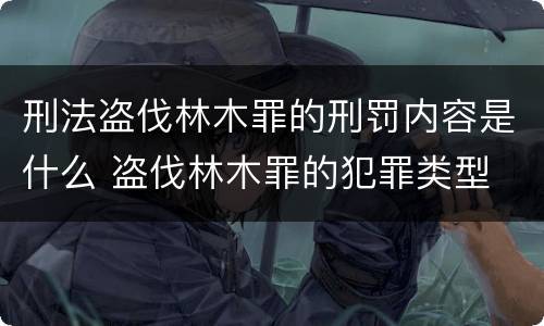 刑法盗伐林木罪的刑罚内容是什么 盗伐林木罪的犯罪类型