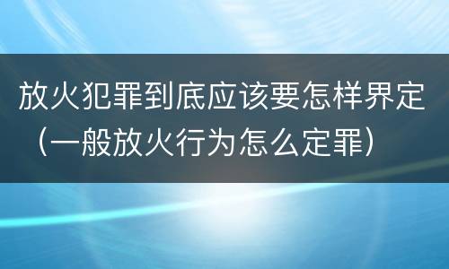 放火犯罪到底应该要怎样界定（一般放火行为怎么定罪）