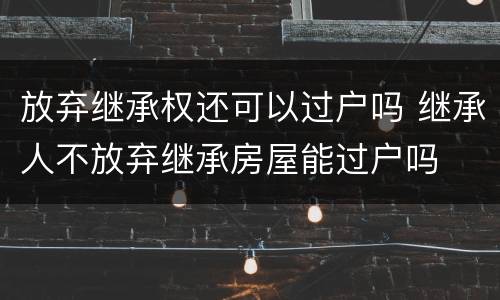 放弃继承权还可以过户吗 继承人不放弃继承房屋能过户吗