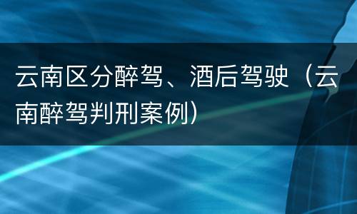 云南区分醉驾、酒后驾驶（云南醉驾判刑案例）