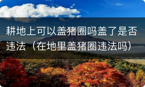 耕地上可以盖猪圈吗盖了是否违法（在地里盖猪圈违法吗）