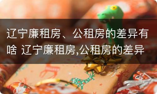辽宁廉租房、公租房的差异有啥 辽宁廉租房,公租房的差异有啥区别