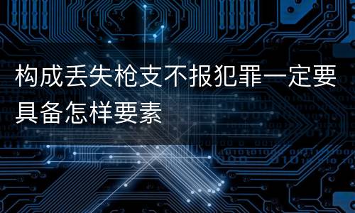 构成丢失枪支不报犯罪一定要具备怎样要素