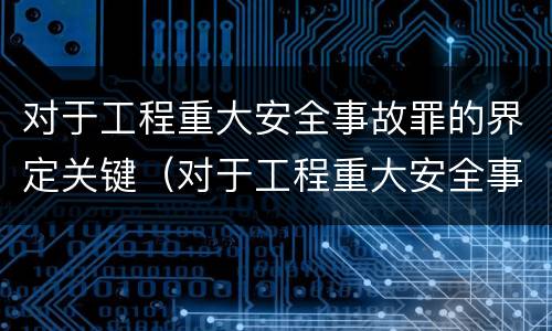 对于工程重大安全事故罪的界定关键（对于工程重大安全事故罪的界定关键是什么）