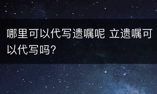 哪里可以代写遗嘱呢 立遗嘱可以代写吗?