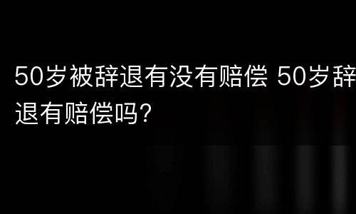 50岁被辞退有没有赔偿 50岁辞退有赔偿吗?