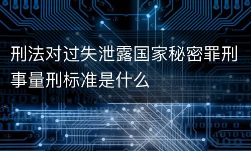 刑法对过失泄露国家秘密罪刑事量刑标准是什么