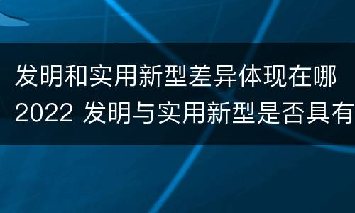 发明和实用新型差异体现在哪2022 发明与实用新型是否具有实用性