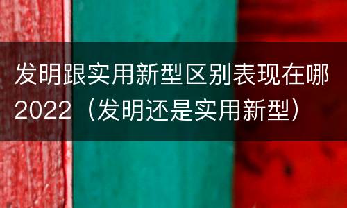 发明跟实用新型区别表现在哪2022（发明还是实用新型）