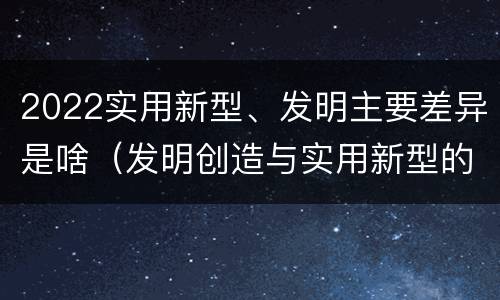 2022实用新型、发明主要差异是啥（发明创造与实用新型的区别）