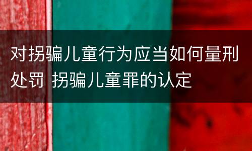 对拐骗儿童行为应当如何量刑处罚 拐骗儿童罪的认定