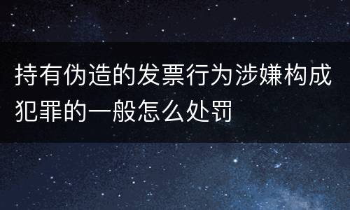 持有伪造的发票行为涉嫌构成犯罪的一般怎么处罚