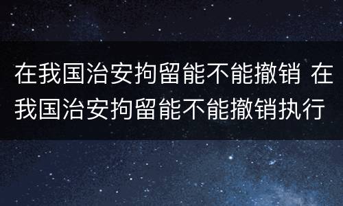 在我国治安拘留能不能撤销 在我国治安拘留能不能撤销执行