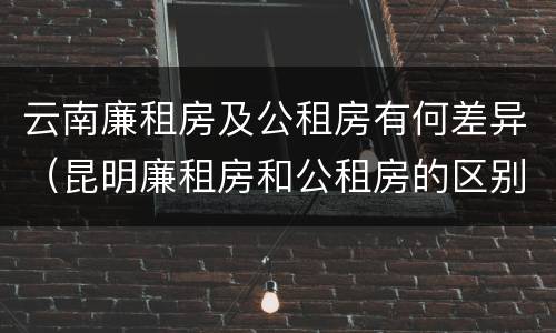 云南廉租房及公租房有何差异（昆明廉租房和公租房的区别）