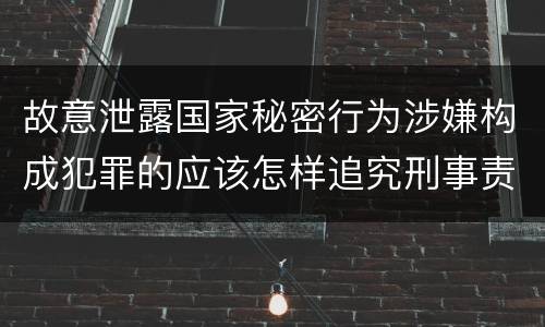 故意泄露国家秘密行为涉嫌构成犯罪的应该怎样追究刑事责任