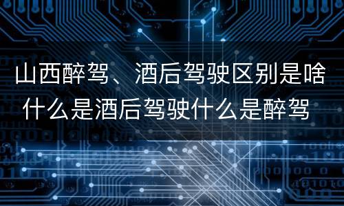 山西醉驾、酒后驾驶区别是啥 什么是酒后驾驶什么是醉驾