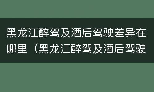 黑龙江醉驾及酒后驾驶差异在哪里（黑龙江醉驾及酒后驾驶差异在哪里调查）
