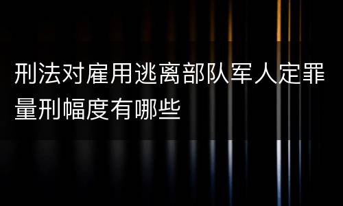 刑法对雇用逃离部队军人定罪量刑幅度有哪些