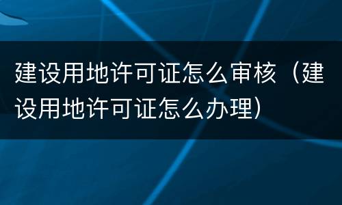 建设用地许可证怎么审核（建设用地许可证怎么办理）