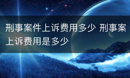 刑事案件上诉费用多少 刑事案上诉费用是多少