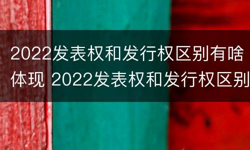 2022发表权和发行权区别有啥体现 2022发表权和发行权区别有啥体现啊