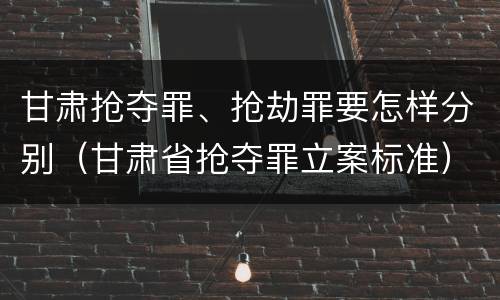 甘肃抢夺罪、抢劫罪要怎样分别（甘肃省抢夺罪立案标准）