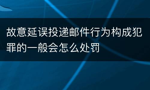 故意延误投递邮件行为构成犯罪的一般会怎么处罚